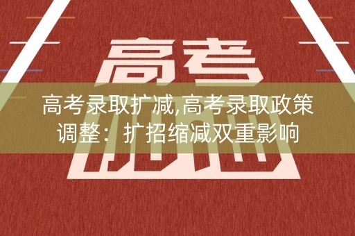 高考录取扩减,高考录取政策调整：扩招缩减双重影响