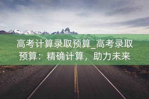 高考计算录取预算_高考录取预算:精确计算,助力未来 高考计算录取预算_高考录取预算:精确计算,助力未来