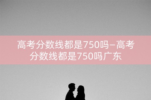 高考分数线都是750吗—高考分数线都是750吗广东 高考分数线都是750吗—高考分数线都是750吗广东