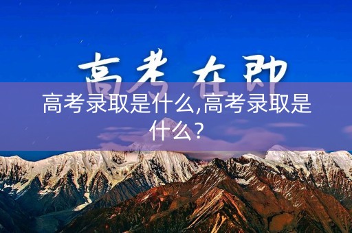高考录取是什么,高考录取是什么? 高考录取是什么,高考录取是什么?
