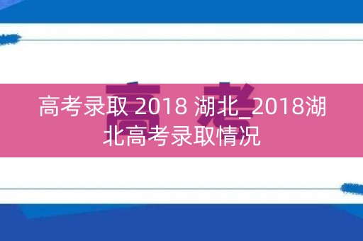 高考录取 2018 湖北_2018湖北高考录取情况 高考录取 2018 湖北_2018湖北高考录取情况