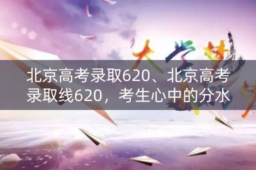 北京高考录取620、北京高考录取线620,考生心中的分水岭 北京高考录取620、北京高考录取线620,考生心中的分水岭