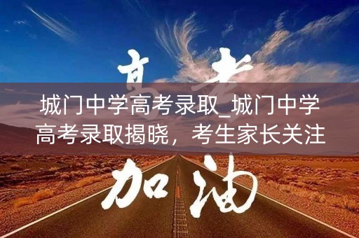 城门中学高考录取_城门中学高考录取揭晓，考生家长关注焦点