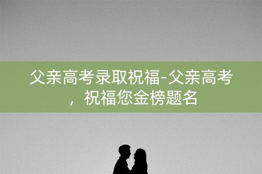 父亲高考录取祝福-父亲高考,祝福您金榜题名 父亲高考录取祝福-父亲高考,祝福您金榜题名
