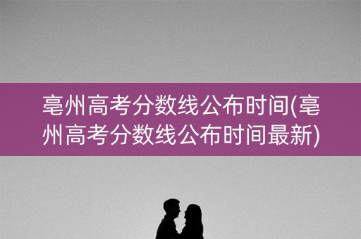 亳州高考分数线公布时间(亳州高考分数线公布时间最新) 亳州高考分数线公布时间(亳州高考分数线公布时间最新)