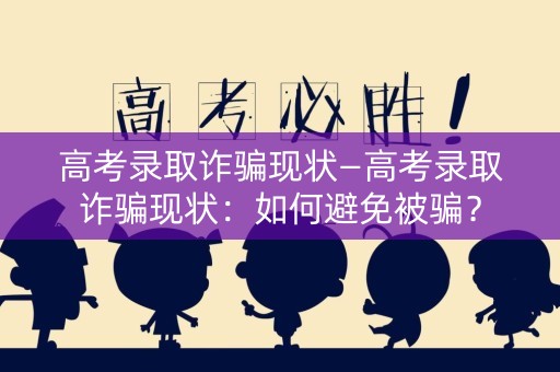 高考录取诈骗现状—高考录取诈骗现状：如何避免被骗？