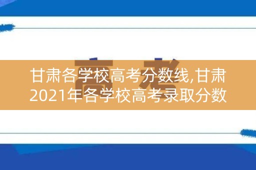 甘肃各学校高考分数线,甘肃2021年各学校高考录取分数线