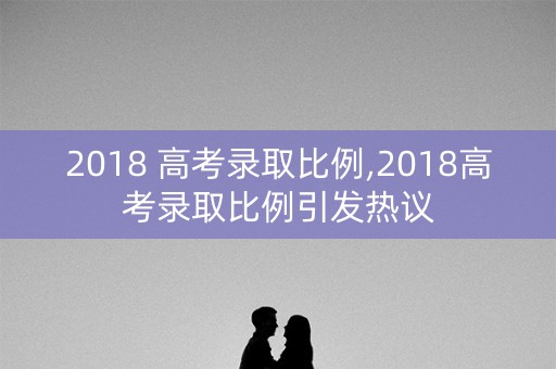 2018 高考录取比例,2018高考录取比例引发热议 2018 高考录取比例,2018高考录取比例引发热议
