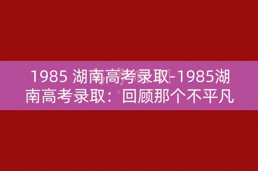 1985 湖南高考录取-1985湖南高考录取:回顾那个不平凡的年代 1985 湖南高考录取-1985湖南高考录取:回顾那个不平凡的年代