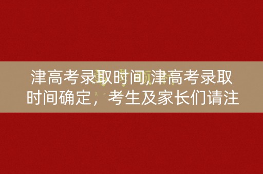 津高考录取时间,津高考录取时间确定,考生及家长们请注意 津高考录取时间,津高考录取时间确定,考生及家长们请注意