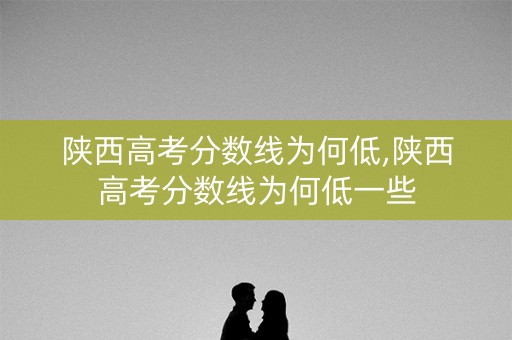 陕西高考分数线为何低,陕西高考分数线为何低一些
