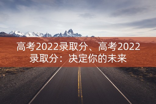 高考2022录取分、高考2022录取分：决定你的未来