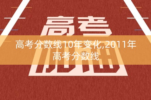高考分数线10年变化,2011年高考分数线