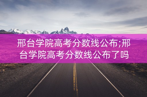 邢台学院高考分数线公布;邢台学院高考分数线公布了吗