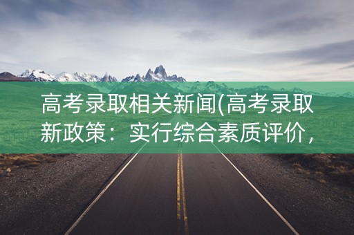 高考录取相关新闻(高考录取新政策：实行综合素质评价，取消高考加分)