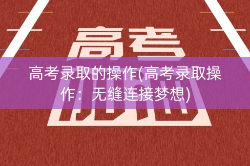 高考录取的操作(高考录取操作：无缝连接梦想)