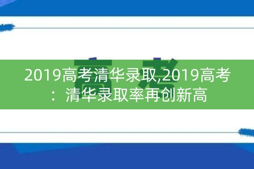 2019高考清华录取,2019高考:清华录取率再创新高 2019高考清华录取,2019高考:清华录取率再创新高