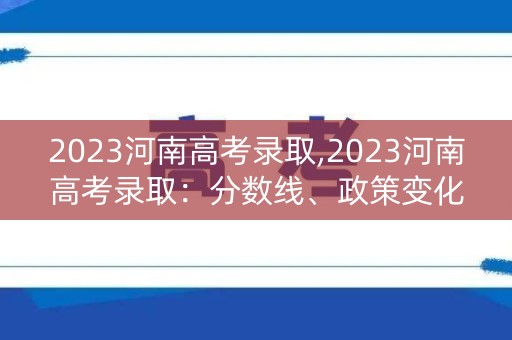 2023河南高考录取,2023河南高考录取:分数线、政策变化及备考攻略 2023河南高考录取,2023河南高考录取:分数线、政策变化及备考攻略