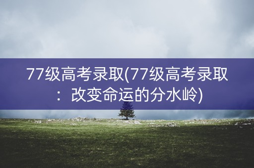 77级高考录取(77级高考录取：改变命运的分水岭)