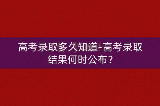 高考录取多久知道-高考录取结果何时公布？