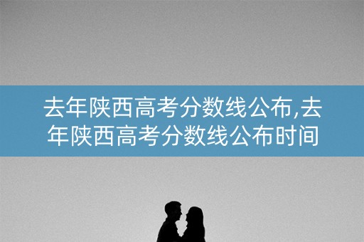 去年陕西高考分数线公布,去年陕西高考分数线公布时间