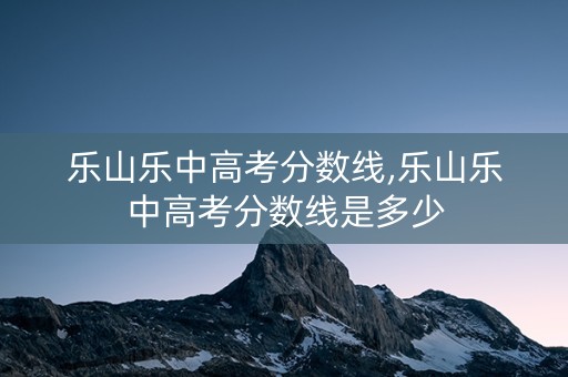 乐山乐中高考分数线,乐山乐中高考分数线是多少 乐山乐中高考分数线,乐山乐中高考分数线是多少