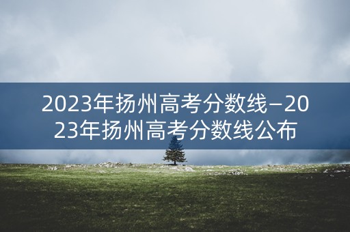 2023年扬州高考分数线—2023年扬州高考分数线公布