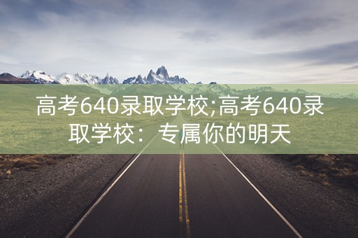 高考640录取学校;高考640录取学校:专属你的明天 高考640录取学校;高考640录取学校:专属你的明天