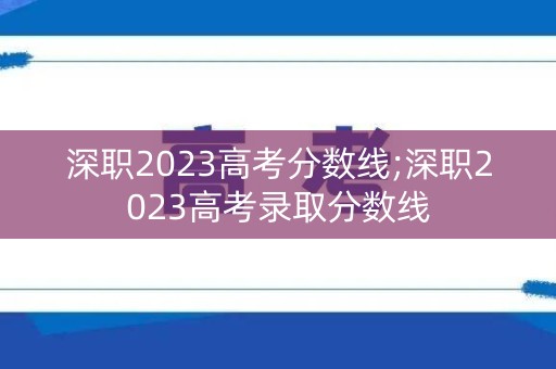 深职2023高考分数线;深职2023高考录取分数线