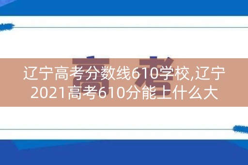 辽宁高考分数线610学校,辽宁2021高考610分能上什么大学 辽宁高考分数线610学校,辽宁2021高考610分能上什么大学