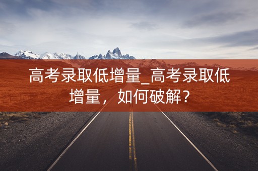 高考录取低增量_高考录取低增量,如何破解? 高考录取低增量_高考录取低增量,如何破解?