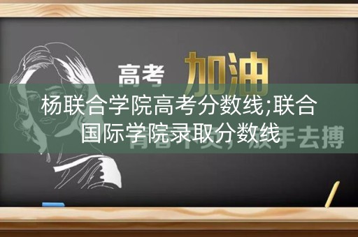杨联合学院高考分数线;联合国际学院录取分数线 杨联合学院高考分数线;联合国际学院录取分数线