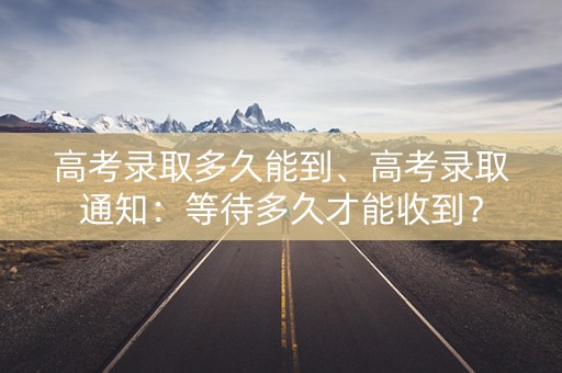 高考录取多久能到、高考录取通知:等待多久才能收到? 高考录取多久能到、高考录取通知:等待多久才能收到?