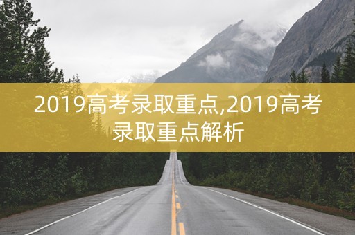 2019高考录取重点,2019高考录取重点解析 2019高考录取重点,2019高考录取重点解析