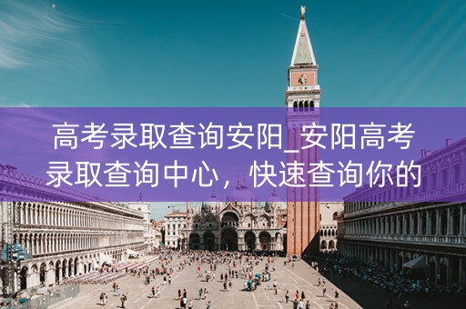 高考录取查询安阳_安阳高考录取查询中心,快速查询你的录取结果 高考录取查询安阳_安阳高考录取查询中心,快速查询你的录取结果