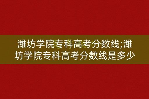 潍坊学院专科高考分数线;潍坊学院专科高考分数线是多少