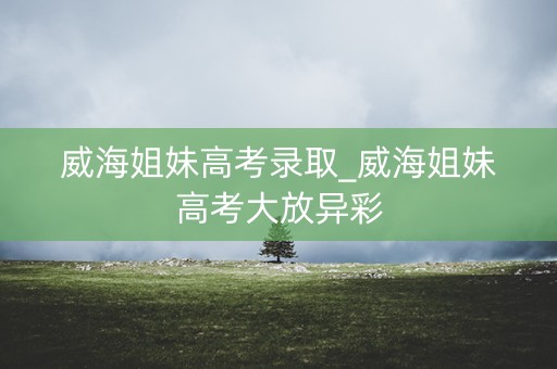 威海姐妹高考录取_威海姐妹高考大放异彩 威海姐妹高考录取_威海姐妹高考大放异彩