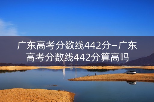 广东高考分数线442分—广东高考分数线442分算高吗 广东高考分数线442分—广东高考分数线442分算高吗