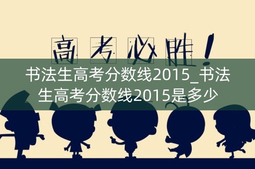 书法生高考分数线2015_书法生高考分数线2015是多少