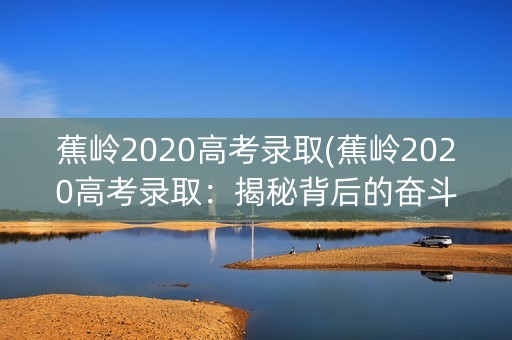 蕉岭2020高考录取(蕉岭2020高考录取：揭秘背后的奋斗与希望)