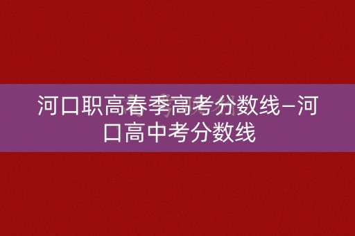 河口职高春季高考分数线—河口高中考分数线