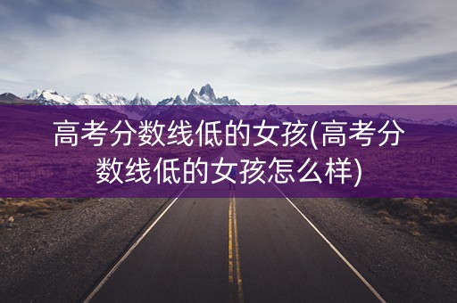 高考分数线低的女孩(高考分数线低的女孩怎么样) 高考分数线低的女孩(高考分数线低的女孩怎么样)