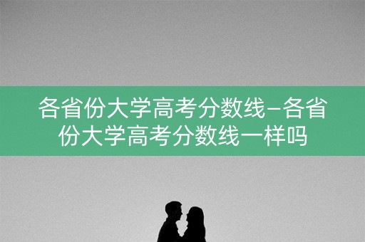 各省份大学高考分数线—各省份大学高考分数线一样吗