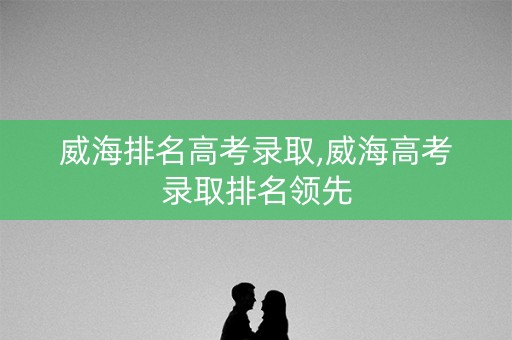 威海排名高考录取,威海高考录取排名领先