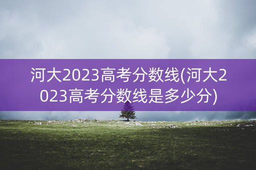 河大2023高考分数线(河大2023高考分数线是多少分) 河大2023高考分数线(河大2023高考分数线是多少分)
