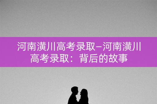 河南潢川高考录取—河南潢川高考录取：背后的故事