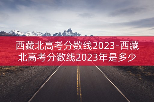 西藏北高考分数线2023-西藏北高考分数线2023年是多少