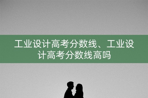 工业设计高考分数线、工业设计高考分数线高吗
