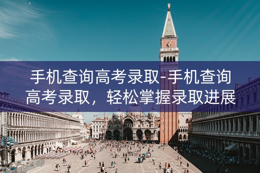 手机查询高考录取-手机查询高考录取,轻松掌握录取进展 手机查询高考录取-手机查询高考录取,轻松掌握录取进展