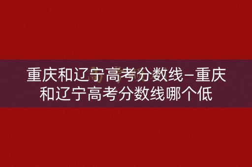 重庆和辽宁高考分数线—重庆和辽宁高考分数线哪个低